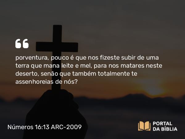 Números 16:13 ARC-2009 - porventura, pouco é que nos fizeste subir de uma terra que mana leite e mel, para nos matares neste deserto, senão que também totalmente te assenhoreias de nós?