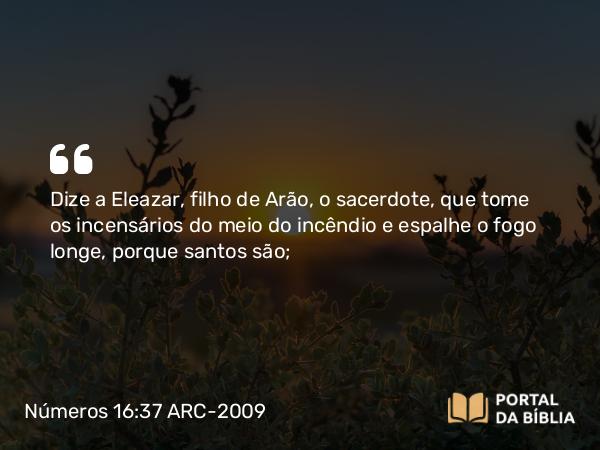 Números 16:37 ARC-2009 - Dize a Eleazar, filho de Arão, o sacerdote, que tome os incensários do meio do incêndio e espalhe o fogo longe, porque santos são;