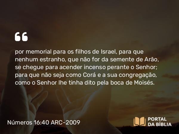 Números 16:40 ARC-2009 - por memorial para os filhos de Israel, para que nenhum estranho, que não for da semente de Arão, se chegue para acender incenso perante o Senhor; para que não seja como Corá e a sua congregação, como o Senhor lhe tinha dito pela boca de Moisés.