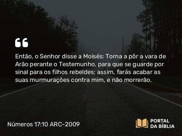 Números 17:10 ARC-2009 - Então, o Senhor disse a Moisés: Torna a pôr a vara de Arão perante o Testemunho, para que se guarde por sinal para os filhos rebeldes; assim, farás acabar as suas murmurações contra mim, e não morrerão.