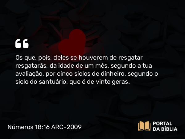 Números 18:16 ARC-2009 - Os que, pois, deles se houverem de resgatar resgatarás, da idade de um mês, segundo a tua avaliação, por cinco siclos de dinheiro, segundo o siclo do santuário, que é de vinte geras.