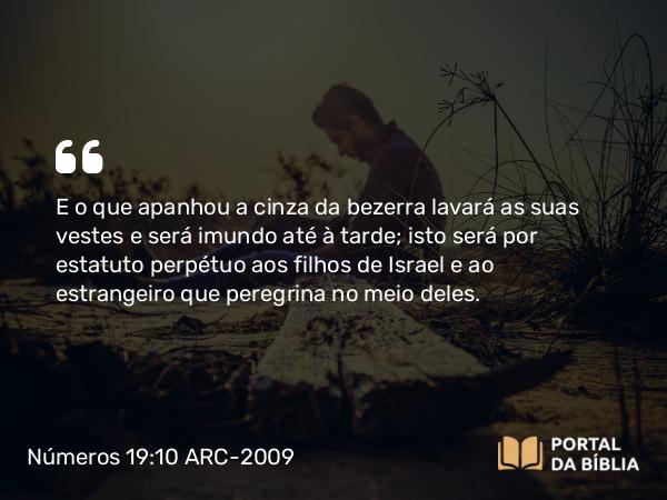 Números 19:10 ARC-2009 - E o que apanhou a cinza da bezerra lavará as suas vestes e será imundo até à tarde; isto será por estatuto perpétuo aos filhos de Israel e ao estrangeiro que peregrina no meio deles.