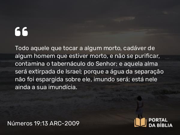 Números 19:13 ARC-2009 - Todo aquele que tocar a algum morto, cadáver de algum homem que estiver morto, e não se purificar, contamina o tabernáculo do Senhor; e aquela alma será extirpada de Israel; porque a água da separação não foi espargida sobre ele, imundo será; está nele ainda a sua imundícia.