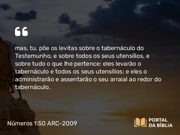 Números 1:50 ARC-2009 - mas, tu, põe os levitas sobre o tabernáculo do Testemunho, e sobre todos os seus utensílios, e sobre tudo o que lhe pertence; eles levarão o tabernáculo e todos os seus utensílios; e eles o administrarão e assentarão o seu arraial ao redor do tabernáculo.