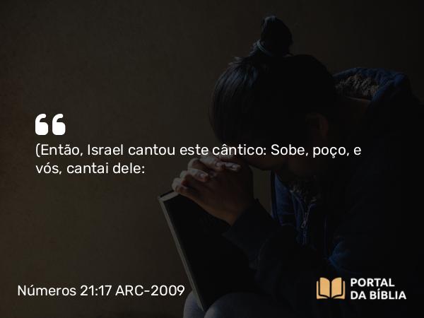 Números 21:17 ARC-2009 - (Então, Israel cantou este cântico: Sobe, poço, e vós, cantai dele: