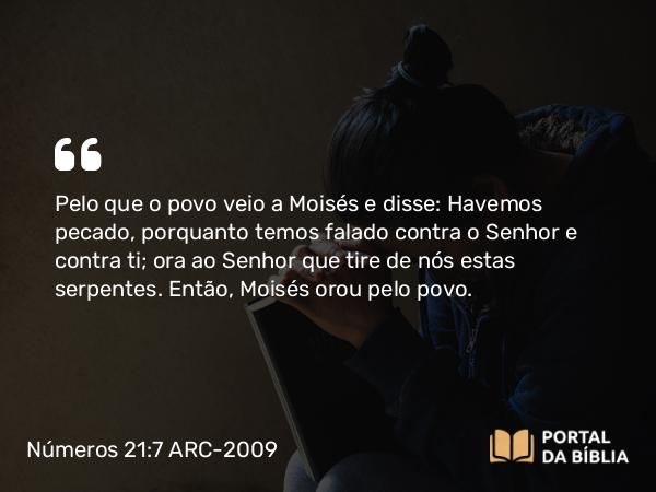 Números 21:7 ARC-2009 - Pelo que o povo veio a Moisés e disse: Havemos pecado, porquanto temos falado contra o Senhor e contra ti; ora ao Senhor que tire de nós estas serpentes. Então, Moisés orou pelo povo.