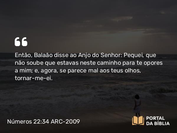 Números 22:34 ARC-2009 - Então, Balaão disse ao Anjo do Senhor: Pequei, que não soube que estavas neste caminho para te opores a mim; e, agora, se parece mal aos teus olhos, tornar-me-ei.