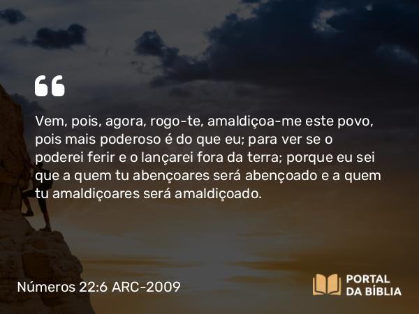 Números 22:6 ARC-2009 - Vem, pois, agora, rogo-te, amaldiçoa-me este povo, pois mais poderoso é do que eu; para ver se o poderei ferir e o lançarei fora da terra; porque eu sei que a quem tu abençoares será abençoado e a quem tu amaldiçoares será amaldiçoado.