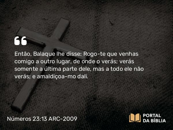 Números 23:13 ARC-2009 - Então, Balaque lhe disse: Rogo-te que venhas comigo a outro lugar, de onde o verás; verás somente a última parte dele, mas a todo ele não verás; e amaldiçoa-mo dali.