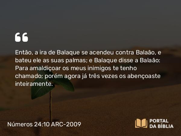 Números 24:10 ARC-2009 - Então, a ira de Balaque se acendeu contra Balaão, e bateu ele as suas palmas; e Balaque disse a Balaão: Para amaldiçoar os meus inimigos te tenho chamado; porém agora já três vezes os abençoaste inteiramente.