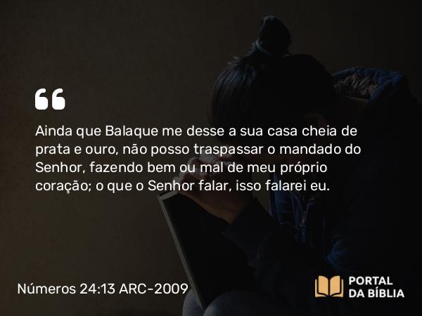 Números 24:13 ARC-2009 - Ainda que Balaque me desse a sua casa cheia de prata e ouro, não posso traspassar o mandado do Senhor, fazendo bem ou mal de meu próprio coração; o que o Senhor falar, isso falarei eu.