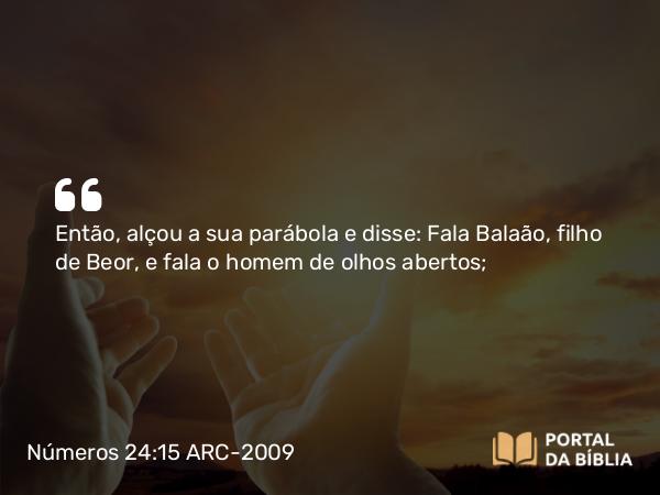 Números 24:15 ARC-2009 - Então, alçou a sua parábola e disse: Fala Balaão, filho de Beor, e fala o homem de olhos abertos;