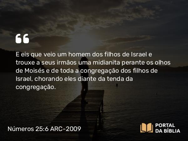 Números 25:6 ARC-2009 - E eis que veio um homem dos filhos de Israel e trouxe a seus irmãos uma midianita perante os olhos de Moisés e de toda a congregação dos filhos de Israel, chorando eles diante da tenda da congregação.