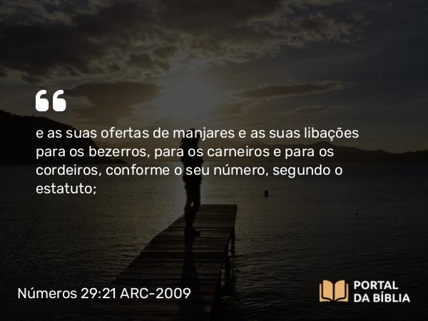 Números 29:21 ARC-2009 - e as suas ofertas de manjares e as suas libações para os bezerros, para os carneiros e para os cordeiros, conforme o seu número, segundo o estatuto;