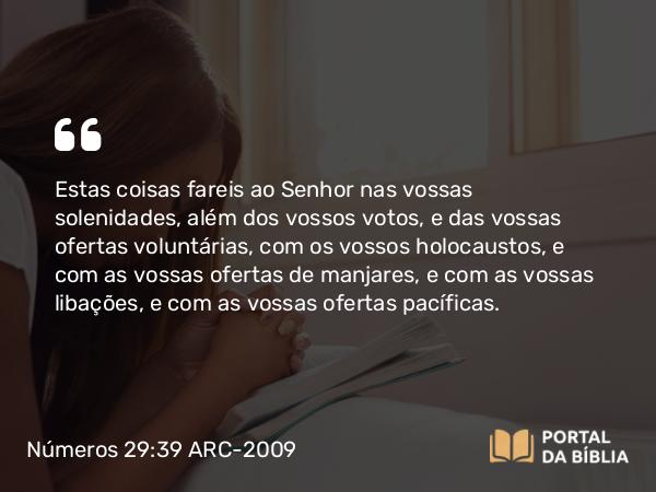 Números 29:39 ARC-2009 - Estas coisas fareis ao Senhor nas vossas solenidades, além dos vossos votos, e das vossas ofertas voluntárias, com os vossos holocaustos, e com as vossas ofertas de manjares, e com as vossas libações, e com as vossas ofertas pacíficas.