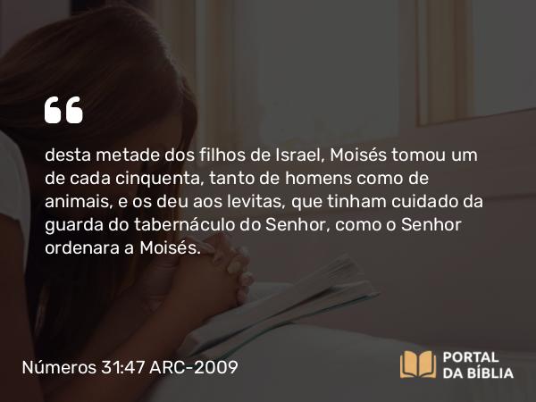 Números 31:47 ARC-2009 - desta metade dos filhos de Israel, Moisés tomou um de cada cinquenta, tanto de homens como de animais, e os deu aos levitas, que tinham cuidado da guarda do tabernáculo do Senhor, como o Senhor ordenara a Moisés.