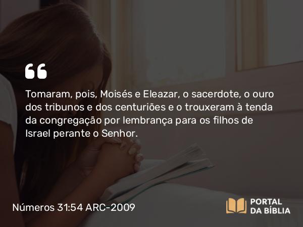 Números 31:54 ARC-2009 - Tomaram, pois, Moisés e Eleazar, o sacerdote, o ouro dos tribunos e dos centuriões e o trouxeram à tenda da congregação por lembrança para os filhos de Israel perante o Senhor.