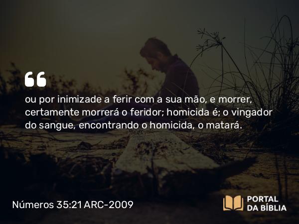 Números 35:21 ARC-2009 - ou por inimizade a ferir com a sua mão, e morrer, certamente morrerá o feridor; homicida é; o vingador do sangue, encontrando o homicida, o matará.