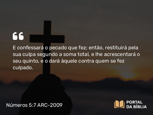 Números 5:7 ARC-2009 - E confessará o pecado que fez; então, restituirá pela sua culpa segundo a soma total, e lhe acrescentará o seu quinto, e o dará àquele contra quem se fez culpado.