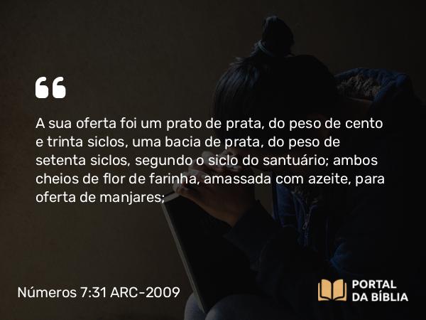 Números 7:31 ARC-2009 - A sua oferta foi um prato de prata, do peso de cento e trinta siclos, uma bacia de prata, do peso de setenta siclos, segundo o siclo do santuário; ambos cheios de flor de farinha, amassada com azeite, para oferta de manjares;