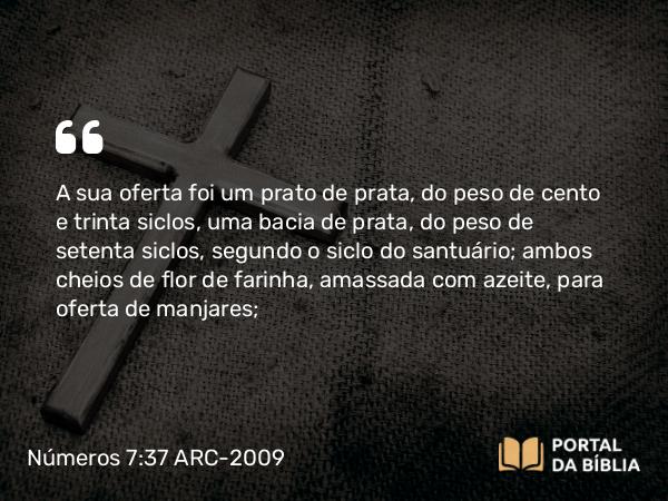 Números 7:37 ARC-2009 - A sua oferta foi um prato de prata, do peso de cento e trinta siclos, uma bacia de prata, do peso de setenta siclos, segundo o siclo do santuário; ambos cheios de flor de farinha, amassada com azeite, para oferta de manjares;