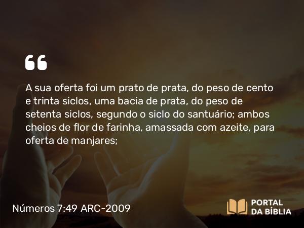 Números 7:49 ARC-2009 - A sua oferta foi um prato de prata, do peso de cento e trinta siclos, uma bacia de prata, do peso de setenta siclos, segundo o siclo do santuário; ambos cheios de flor de farinha, amassada com azeite, para oferta de manjares;