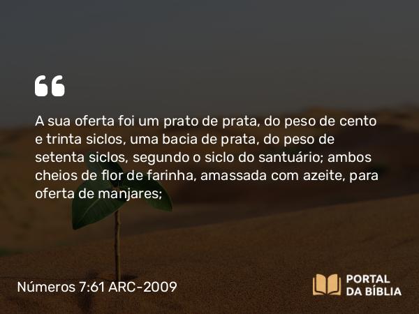 Números 7:61 ARC-2009 - A sua oferta foi um prato de prata, do peso de cento e trinta siclos, uma bacia de prata, do peso de setenta siclos, segundo o siclo do santuário; ambos cheios de flor de farinha, amassada com azeite, para oferta de manjares;