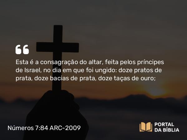 Números 7:84 ARC-2009 - Esta é a consagração do altar, feita pelos príncipes de Israel, no dia em que foi ungido: doze pratos de prata, doze bacias de prata, doze taças de ouro;