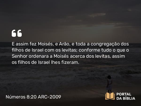 Números 8:20 ARC-2009 - E assim fez Moisés, e Arão, e toda a congregação dos filhos de Israel com os levitas; conforme tudo o que o Senhor ordenara a Moisés acerca dos levitas, assim os filhos de Israel lhes fizeram.