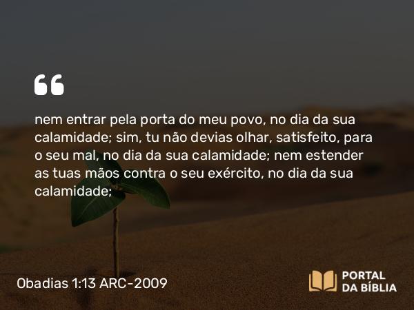 Obadias 1:13 ARC-2009 - nem entrar pela porta do meu povo, no dia da sua calamidade; sim, tu não devias olhar, satisfeito, para o seu mal, no dia da sua calamidade; nem estender as tuas mãos contra o seu exército, no dia da sua calamidade;