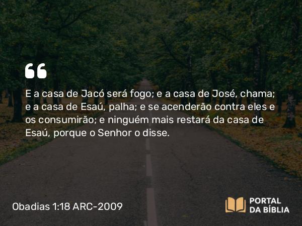 Obadias 1:18 ARC-2009 - E a casa de Jacó será fogo; e a casa de José, chama; e a casa de Esaú, palha; e se acenderão contra eles e os consumirão; e ninguém mais restará da casa de Esaú, porque o Senhor o disse.