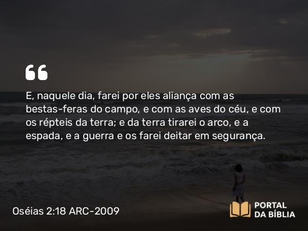 Oséias 2:18 ARC-2009 - E, naquele dia, farei por eles aliança com as bestas-feras do campo, e com as aves do céu, e com os répteis da terra; e da terra tirarei o arco, e a espada, e a guerra e os farei deitar em segurança.