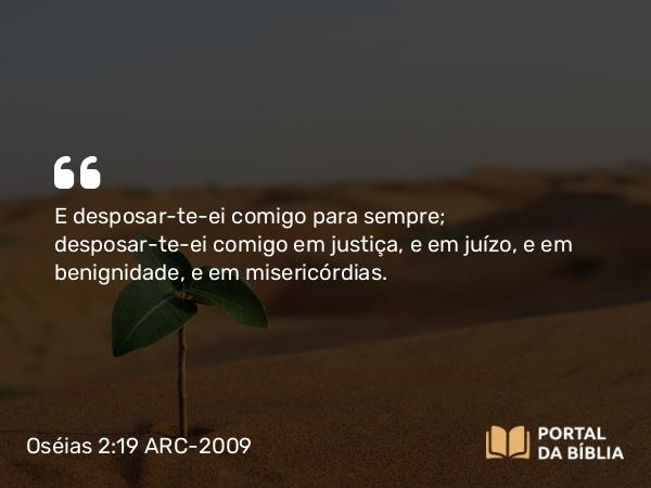 Oséias 2:19-20 ARC-2009 - E desposar-te-ei comigo para sempre; desposar-te-ei comigo em justiça, e em juízo, e em benignidade, e em misericórdias.