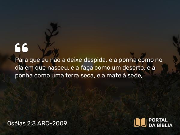 Oséias 2:3 ARC-2009 - Para que eu não a deixe despida, e a ponha como no dia em que nasceu, e a faça como um deserto, e a ponha como uma terra seca, e a mate à sede,