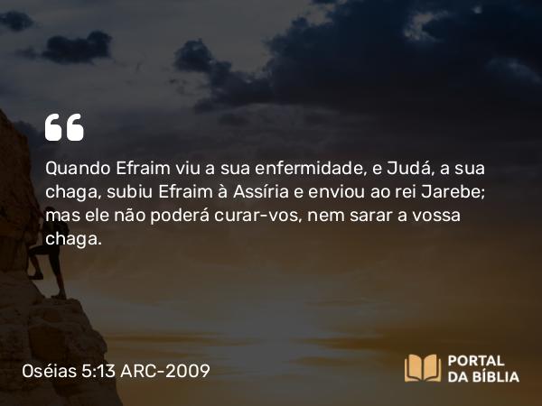 Oséias 5:13 ARC-2009 - Quando Efraim viu a sua enfermidade, e Judá, a sua chaga, subiu Efraim à Assíria e enviou ao rei Jarebe; mas ele não poderá curar-vos, nem sarar a vossa chaga.