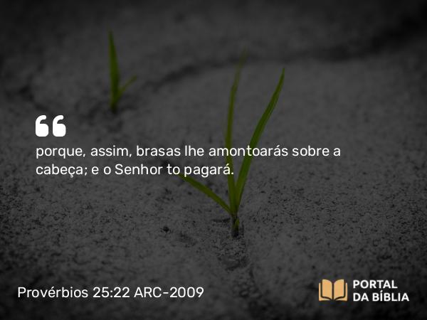 Provérbios 25:22 ARC-2009 - porque, assim, brasas lhe amontoarás sobre a cabeça; e o Senhor to pagará.