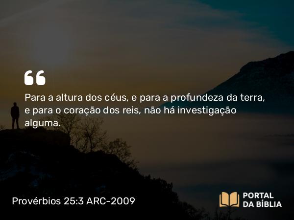 Provérbios 25:3 ARC-2009 - Para a altura dos céus, e para a profundeza da terra, e para o coração dos reis, não há investigação alguma.