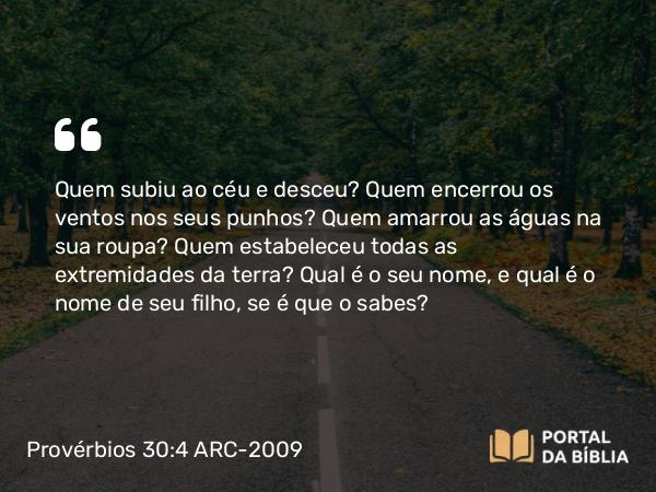 Provérbios 30:4 ARC-2009 - Quem subiu ao céu e desceu? Quem encerrou os ventos nos seus punhos? Quem amarrou as águas na sua roupa? Quem estabeleceu todas as extremidades da terra? Qual é o seu nome, e qual é o nome de seu filho, se é que o sabes?