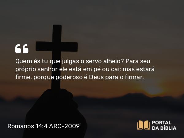 Romanos 14:4 ARC-2009 - Quem és tu que julgas o servo alheio? Para seu próprio senhor ele está em pé ou cai; mas estará firme, porque poderoso é Deus para o firmar.