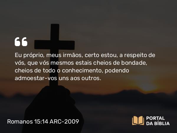 Romanos 15:14 ARC-2009 - Eu próprio, meus irmãos, certo estou, a respeito de vós, que vós mesmos estais cheios de bondade, cheios de todo o conhecimento, podendo admoestar-vos uns aos outros.