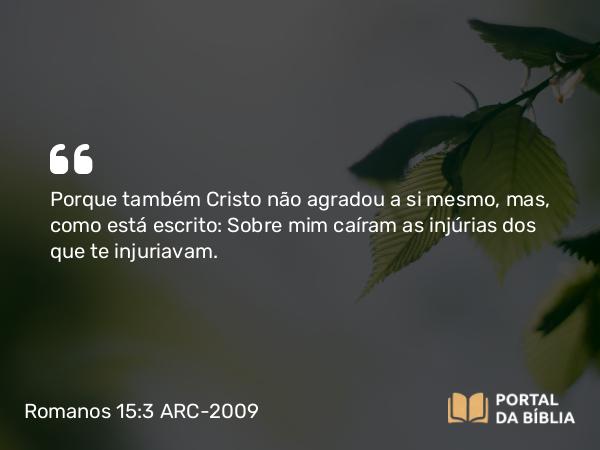 Romanos 15:3 ARC-2009 - Porque também Cristo não agradou a si mesmo, mas, como está escrito: Sobre mim caíram as injúrias dos que te injuriavam.