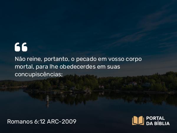 Romanos 6:12 ARC-2009 - Não reine, portanto, o pecado em vosso corpo mortal, para lhe obedecerdes em suas concupiscências;