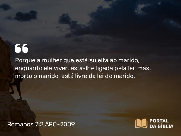 Romanos 7:2 ARC-2009 - Porque a mulher que está sujeita ao marido, enquanto ele viver, está-lhe ligada pela lei; mas, morto o marido, está livre da lei do marido.