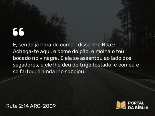 Rute 2:14 ARC-2009 - E, sendo já hora de comer, disse-lhe Boaz: Achega-te aqui, e come do pão, e molha o teu bocado no vinagre. E ela se assentou ao lado dos segadores, e ele lhe deu do trigo tostado, e comeu e se fartou, e ainda lhe sobejou.