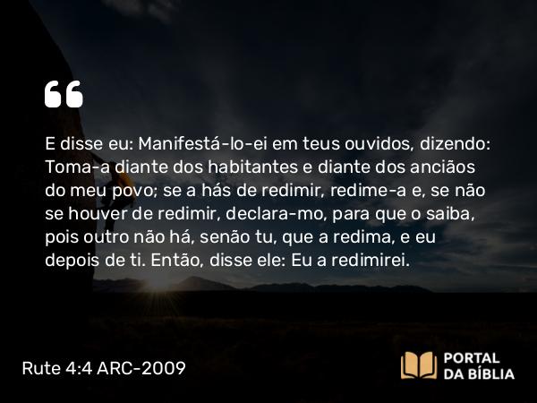 Rute 4:4 ARC-2009 - E disse eu: Manifestá-lo-ei em teus ouvidos, dizendo: Toma- a diante dos habitantes e diante dos anciãos do meu povo; se a hás de redimir, redime- a e, se não se houver de redimir, declara-mo, para que o saiba, pois outro não há, senão tu, que a redima, e eu depois de ti. Então, disse ele: Eu a redimirei.