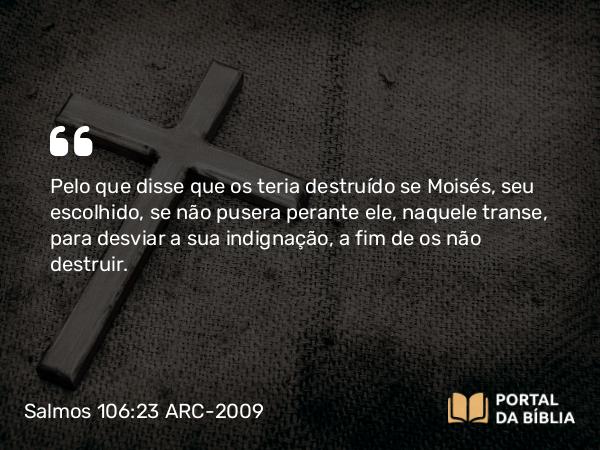 Salmos 106:23 ARC-2009 - Pelo que disse que os teria destruído se Moisés, seu escolhido, se não pusera perante ele, naquele transe, para desviar a sua indignação, a fim de os não destruir.