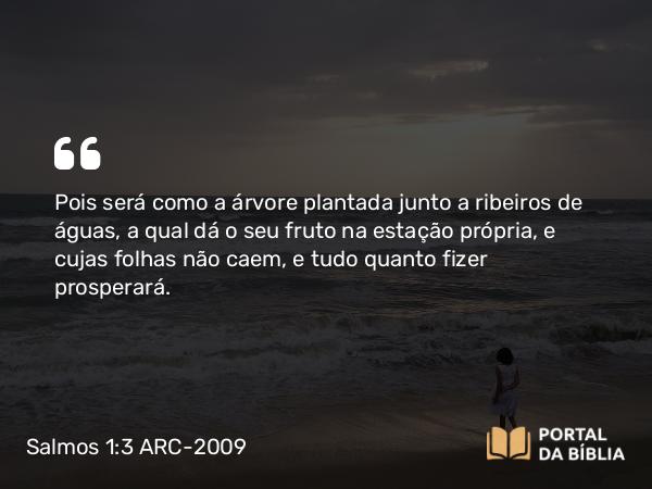 Salmos 1:3 ARC-2009 - Pois será como a árvore plantada junto a ribeiros de águas, a qual dá o seu fruto na estação própria, e cujas folhas não caem, e tudo quanto fizer prosperará.