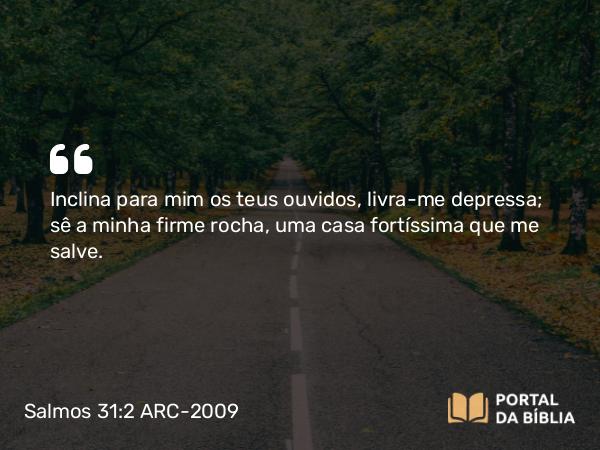 Salmos 31:2 ARC-2009 - Inclina para mim os teus ouvidos, livra-me depressa; sê a minha firme rocha, uma casa fortíssima que me salve.