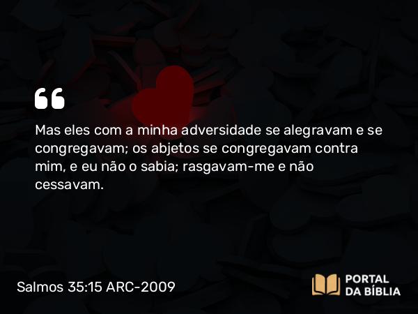 Salmos 35:15 ARC-2009 - Mas eles com a minha adversidade se alegravam e se congregavam; os abjetos se congregavam contra mim, e eu não o sabia; rasgavam-me e não cessavam.