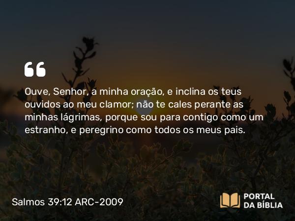 Salmos 39:12 ARC-2009 - Ouve, Senhor, a minha oração, e inclina os teus ouvidos ao meu clamor; não te cales perante as minhas lágrimas, porque sou para contigo como um estranho, e peregrino como todos os meus pais.